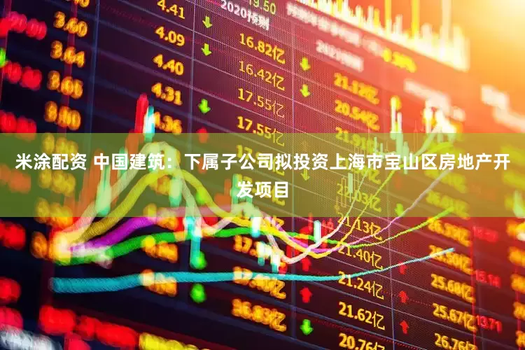 米涂配资 中国建筑：下属子公司拟投资上海市宝山区房地产开发项目