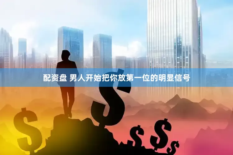 配资盘 男人开始把你放第一位的明显信号