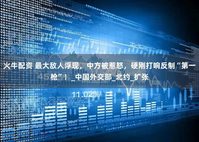 火牛配资 最大敌人浮现，中方被惹怒，硬刚打响反制“第一枪”！_中国外交部_北约_扩张