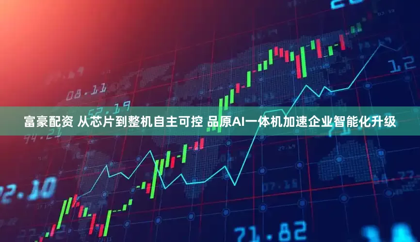 富豪配资 从芯片到整机自主可控 品原AI一体机加速企业智能化升级