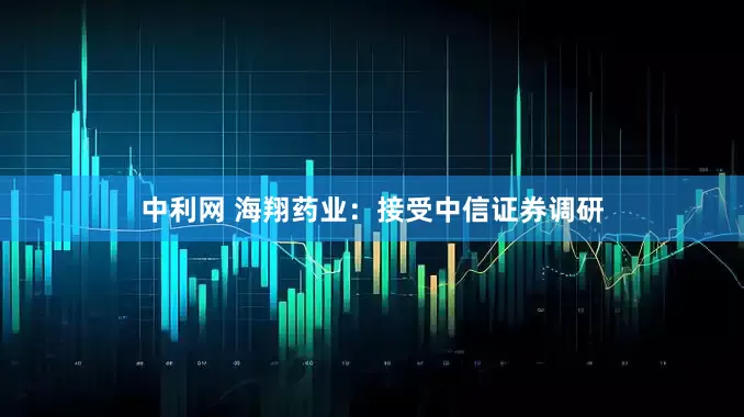 中利网 海翔药业：接受中信证券调研