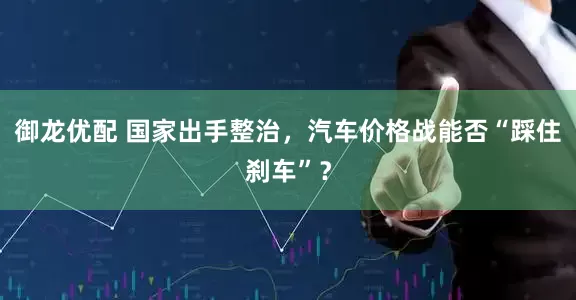 御龙优配 国家出手整治，汽车价格战能否“踩住刹车”？