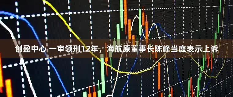 创盈中心 一审领刑12年，海航原董事长陈峰当庭表示上诉