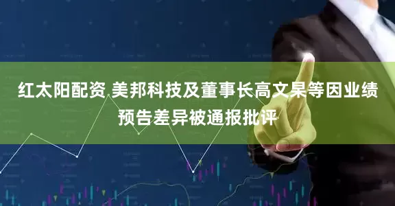 红太阳配资 美邦科技及董事长高文杲等因业绩预告差异被通报批评