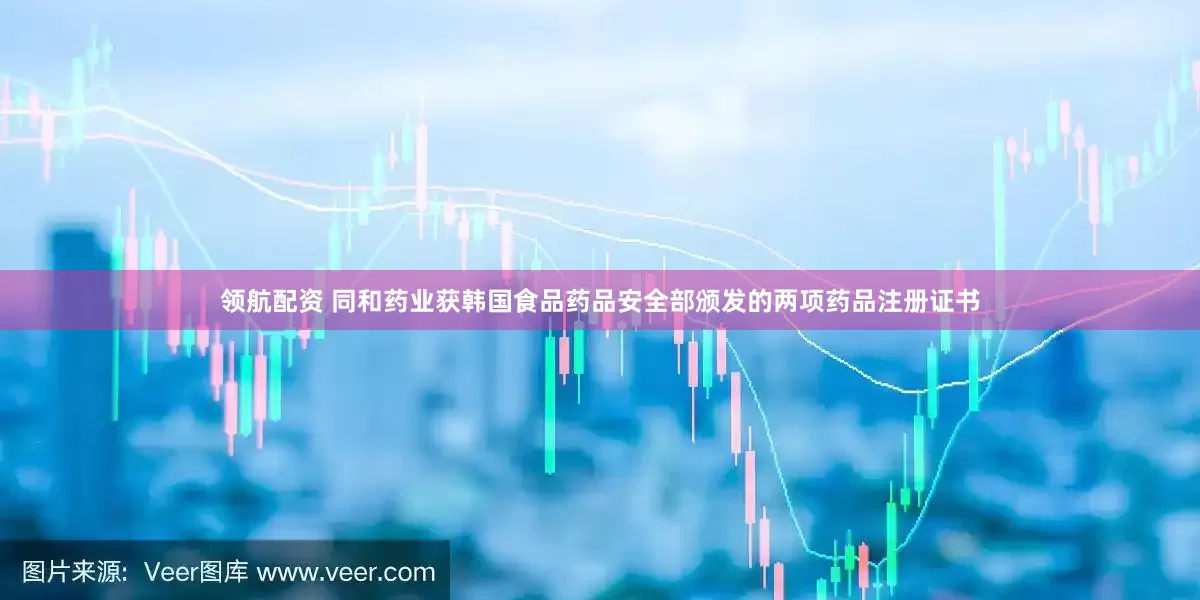 领航配资 同和药业获韩国食品药品安全部颁发的两项药品注册证书