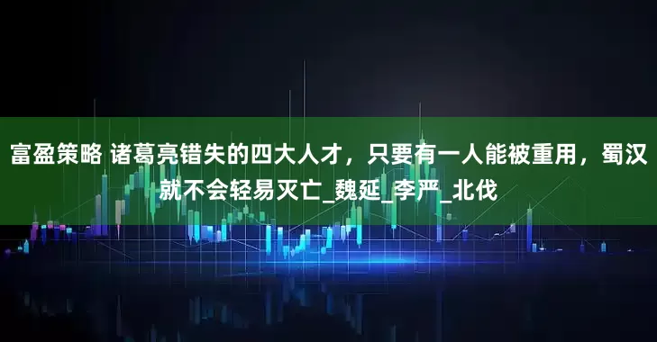 富盈策略 诸葛亮错失的四大人才，只要有一人能被重用，蜀汉就不会轻易灭亡_魏延_李严_北伐