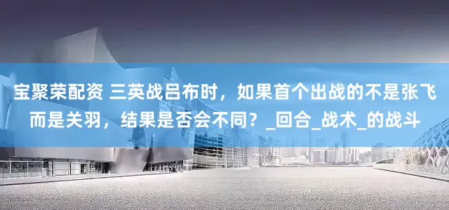 宝聚荣配资 三英战吕布时，如果首个出战的不是张飞而是关羽，结果是否会不同？_回合_战术_的战斗