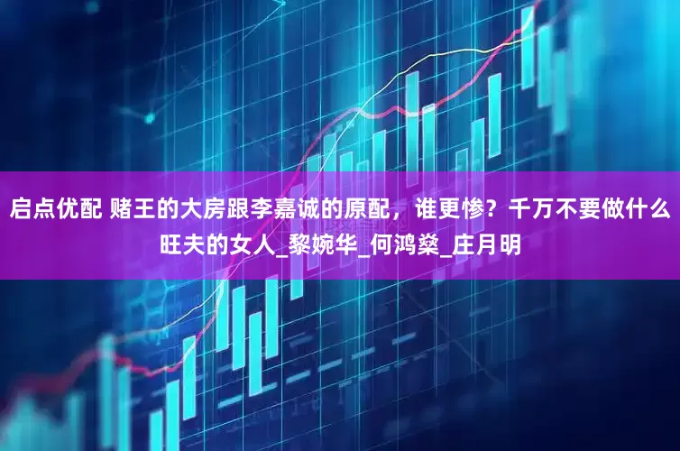 启点优配 赌王的大房跟李嘉诚的原配，谁更惨？千万不要做什么旺夫的女人_黎婉华_何鸿燊_庄月明