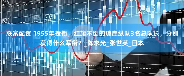 联富配资 1955年授衔，红旗不倒的琼崖纵队3名总队长，分别获得什么军衔？_陈求光_张世英_日本