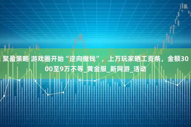 聚盈策略 游戏圈开始“逆向撒钱”，上万玩家晒工资条，金额3000至9万不等_黄金服_新网游_活动
