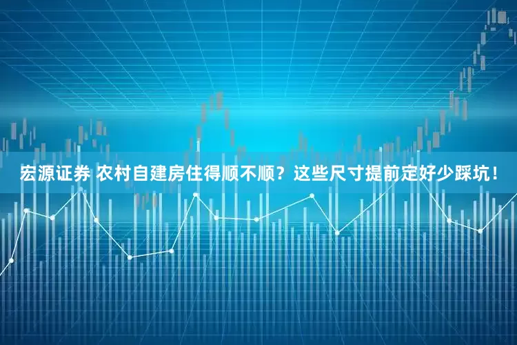 宏源证券 农村自建房住得顺不顺？这些尺寸提前定好少踩坑！