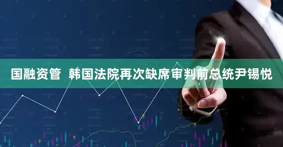 国融资管  韩国法院再次缺席审判前总统尹锡悦