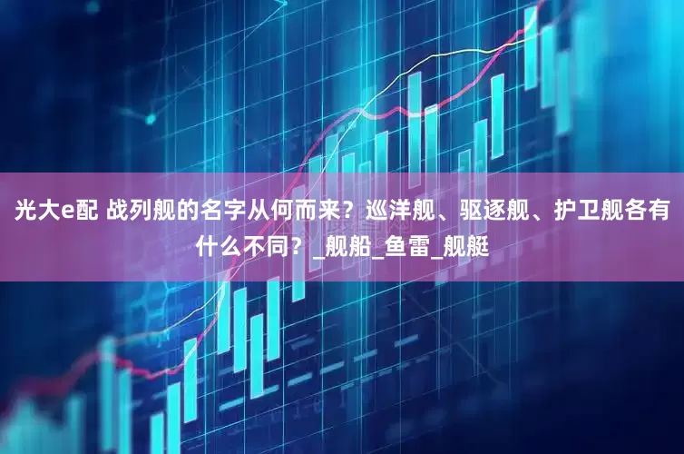 光大e配 战列舰的名字从何而来？巡洋舰、驱逐舰、护卫舰各有什么不同？_舰船_鱼雷_舰艇