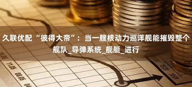 久联优配 “彼得大帝”：当一艘核动力巡洋舰能摧毁整个舰队_导弹系统_舰艇_进行