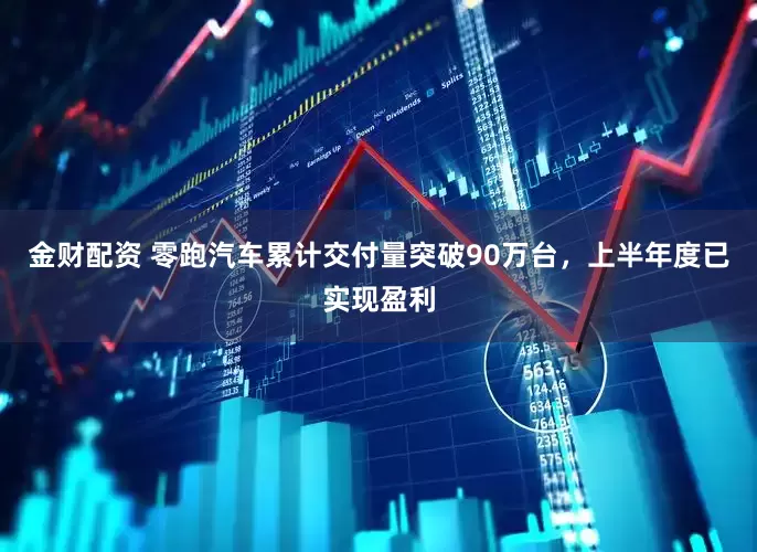 金财配资 零跑汽车累计交付量突破90万台，上半年度已实现盈利
