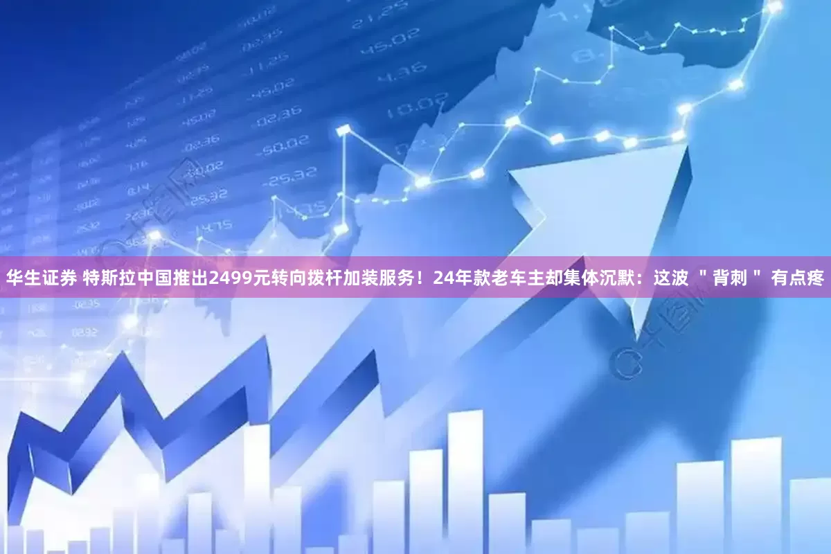 华生证券 特斯拉中国推出2499元转向拨杆加装服务！24年款老车主却集体沉默：这波 ＂背刺＂ 有点疼