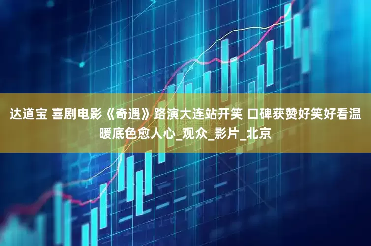 达道宝 喜剧电影《奇遇》路演大连站开笑 口碑获赞好笑好看温暖底色愈人心_观众_影片_北京