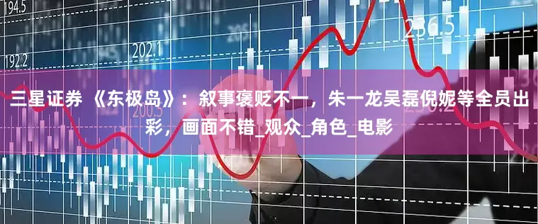 三星证券 《东极岛》：叙事褒贬不一，朱一龙吴磊倪妮等全员出彩，画面不错_观众_角色_电影