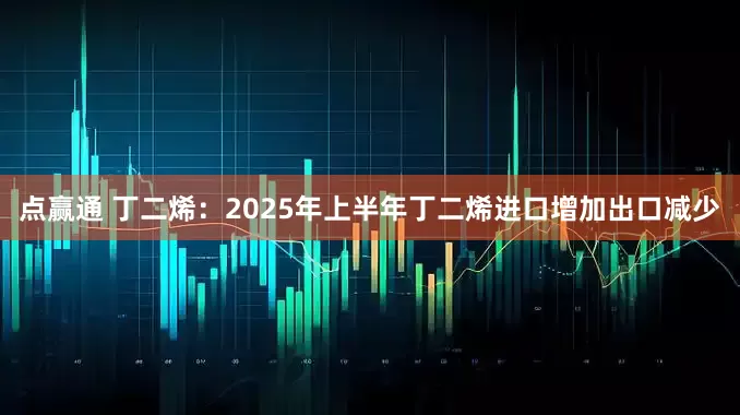 点赢通 丁二烯：2025年上半年丁二烯进口增加出口减少
