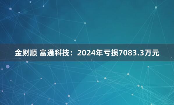 金财顺 富通科技：2024年亏损7083.3万元