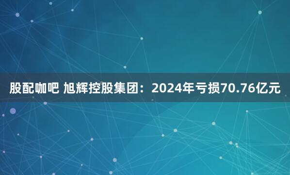 股配咖吧 旭辉控股集团：2024年亏损70.76亿元