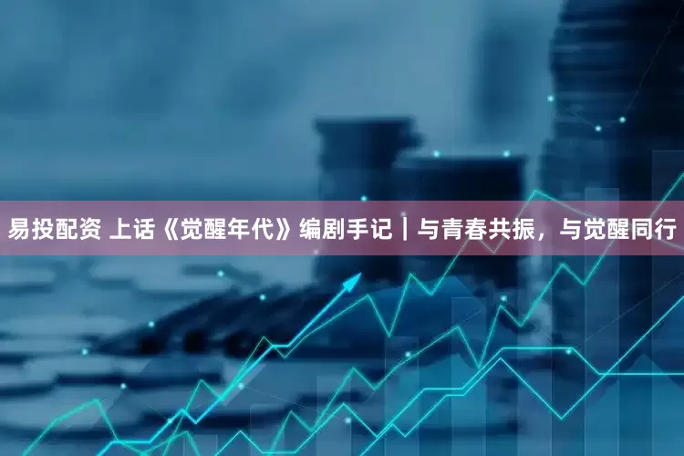 易投配资 上话《觉醒年代》编剧手记｜与青春共振，与觉醒同行