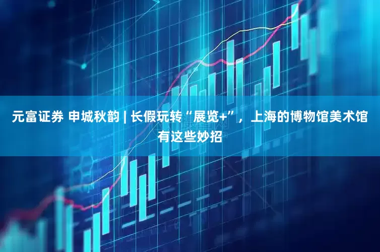 元富证券 申城秋韵 | 长假玩转“展览+”，上海的博物馆美术馆有这些妙招
