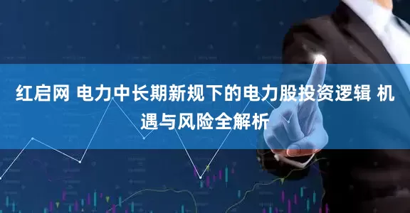 红启网 电力中长期新规下的电力股投资逻辑 机遇与风险全解析