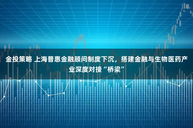 金投策略 上海普惠金融顾问制度下沉，搭建金融与生物医药产业深度对接“桥梁”