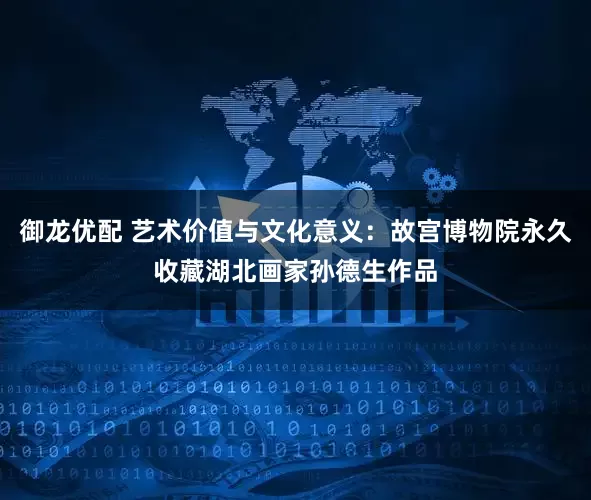 御龙优配 艺术价值与文化意义：故宫博物院永久收藏湖北画家孙德生作品