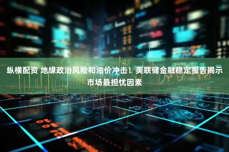 纵横配资 地缘政治风险和油价冲击！美联储金融稳定报告揭示市场最担忧因素