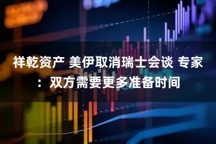 祥乾资产 美伊取消瑞士会谈 专家：双方需要更多准备时间