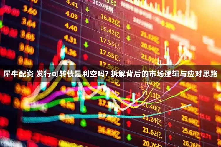犀牛配资 发行可转债是利空吗? 拆解背后的市场逻辑与应对思路
